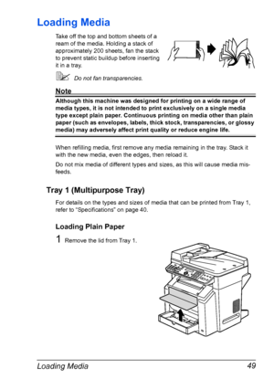 Page 63Loading Media 49
Loading Media
Take off the top and bottom sheets of a 
ream of the media. Holding a stack of 
approximately 200 sheets, fan the stack 
to prevent static buildup before inserting 
it in a tray.
Do not fan transparencies.
Note
Although this machine was designed for printing on a wide range of 
media types, it is not intended to print exclusively on a single media 
type except plain paper. Continuous printing on media other than plain 
paper (such as envelopes, labels, thick stock,...