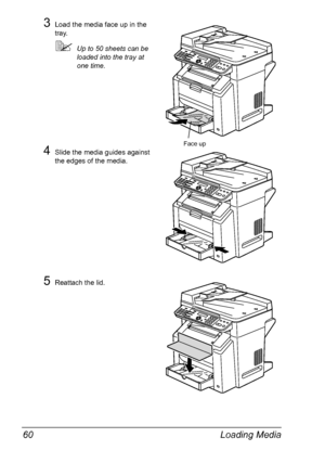 Page 74Loading Media 60
3Load the media face up in the 
tray.
Up to 50 sheets can be 
loaded into the tray at 
one time.
4Slide the media guides against 
the edges of the media.
5Reattach the lid.
Face up
Downloaded From ManualsPrinter.com Manuals 