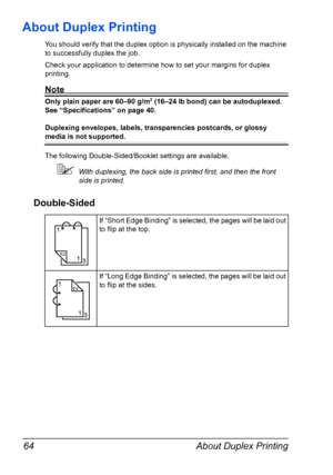 Page 78About Duplex Printing 64
About Duplex Printing
You should verify that the duplex option is physically installed on the machine 
to successfully duplex the job.
Check your application to determine how to set your margins for duplex 
printing.
Note
Only plain paper are 60–90 g/m2 (16–24 lb bond) can be autoduplexed. 
See “Specifications” on page 40.
Duplexing envelopes, labels, transparencies postcards, or glossy 
media is not supported.
The following Double-Sided/Booklet settings are available.
With...