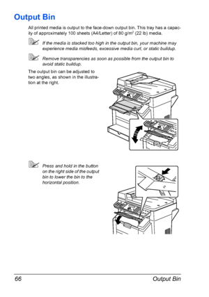 Page 80Output Bin 66
Output Bin
All printed media is output to the face-down output bin. This tray has a capac-
ity of approximately 100 sheets (A4/Letter) of 80 g/m2 (22 lb) media. 
If the media is stacked too high in the output bin, your machine may 
experience media misfeeds, excessive media curl, or static buildup.
Remove transparencies as soon as possible from the output bin to 
avoid static buildup.
The output bin can be adjusted to 
two angles, as shown in the illustra-
tion at the right.
Press and...