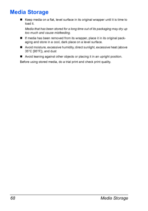 Page 82Media Storage 68
Media Storage
„Keep media on a flat, level surface in its original wrapper until it is time to
load it.
Media that has been stored for a long time out of its packaging may dry up 
too much and cause misfeeding.
„If media has been removed from its wrapper, place it in its original pack-
aging and store in a cool, dark place on a level surface.
„Avoid moisture, excessive humidity, direct sunlight, excessive heat (above 
35°C [95°F]), and dust 
„Avoid leaning against other objects or...