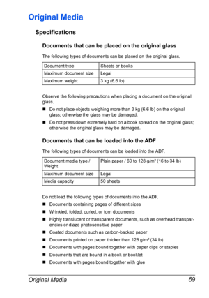 Page 83Original Media 69
Original Media
Specifications
Documents that can be placed on the original glass
The following types of documents can be placed on the original glass.
Observe the following precautions when placing a document on the original 
glass.
„Do not place objects weighing more than 3 kg (6.6 lb) on the original 
glass; otherwise the glass may be damaged.
„Do not press down extremely hard on a book spread on the original glass; 
otherwise the original glass may be damaged.
Documents that can be...