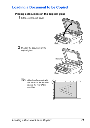 Page 85Loading a Document to be Copied 71
Loading a Document to be Copied
Placing a document on the original glass
1Lift to open the ADF cover.
2Position the document on the 
original glass.
Align the document with 
the arrow on the left side 
toward the rear of the 
machine.
Document
Downloaded From ManualsPrinter.com Manuals 