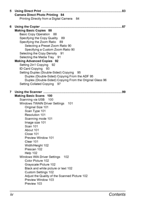 Page 10Contents iv
5  Using Direct Print  ............................................................................................ 83
Camera Direct Photo Printing 84
Printing Directly from a Digital Camera 84
6 Using the Copier .............................................................................................. 87
Making Basic Copies 88
Basic Copy Operation 88
Specifying the Copy Quality 89
Specifying the Zoom Ratio 89
Selecting a Preset Zoom Ratio 90
Specifying a Custom Zoom Ratio 90
Selecting...