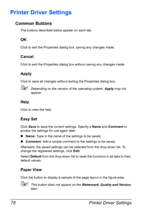 Page 92Printer Driver Settings 78
Printer Driver Settings
Common Buttons
The buttons described below appear on each tab.
OK
Click to exit the Properties dialog box, saving any changes made.
Cancel
Click to exit the Properties dialog box without saving any changes made.
Apply
Click to save all changes without exiting the Properties dialog box.
Depending on the version of the operating system, Apply may not 
appear.
Help
Click to view the help.
Easy Set
Click Save to save the current settings. Specify a Name and...