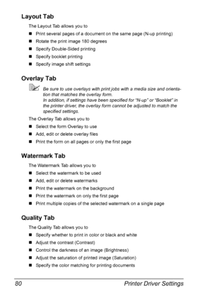 Page 94Printer Driver Settings 80
Layout Tab
The Layout Tab allows you to
„Print several pages of a document on the same page (N-up printing)
„Rotate the print image 180 degrees
„Specify Double-Sided printing
„Specify booklet printing
„Specify image shift settings
Overlay Tab
Be sure to use overlays with print jobs with a media size and orienta-
tion that matches the overlay form.
In addition, if settings have been specified for “N-up” or “Booklet” in 
the printer driver, the overlay form cannot be adjusted to...