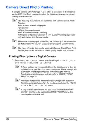 Page 98Camera Direct Photo Printing 84
Camera Direct Photo Printing
If a digital camera with PictBridge (1.0 or later) is connected to the machine 
via the USB Host Port, images stored on the digital camera can be printed 
directly on the machine.
The following features are not supported with Camera Direct Photo 
Printing.
• DPOF AUTOPRINT image print
• Borderless
• Cable disconnect enable
• DPOF cable disconnect recovery
Index print and printing using an 
N-UP LAYOUT setting is possible 
only with Letter- and...