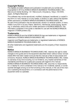 Page 2x-1
Copyright Notice
The digitally encoded software and publication included with your printer are 
Copyrighted © 2010 by KONICA MINOLTA BUSINESS TECHNOLOGIES, INC., 
Marunouchi Center Building, 1-6-1 Marunouchi, Chiyoda-ku, Tokyo, 100-0005, 
Japan. All Rights Reserved.
This software may not be reproduced, modified, displayed, transferred, or copied in 
any form or in any manner or on any media, in whole or in part, without the express 
written permission of KONICA MINOLTA BUSINESS TECHNOLOGIES, INC. 
No...