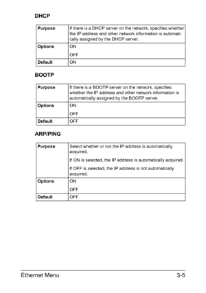 Page 114Ethernet Menu3-5
DHCP
BOOTP
ARP/PING
PurposeIf there is a DHCP server on the network, specifies whether 
the IP address and other network information is automati-
cally assigned by the DHCP server. 
OptionsON
OFF
DefaultON
PurposeIf there is a BOOTP server on the network, specifies 
whether the IP address and other network information is 
automatically assigned by the BOOTP server. 
OptionsON
OFF
DefaultOFF
PurposeSelect whether or not the IP address is automatically 
acquired.
If ON is selected, the IP...