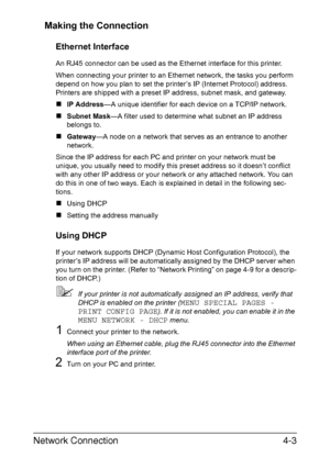 Page 120Network Connection4-3 Making the Connection
Ethernet Interface
An RJ45 connector can be used as the Ethernet interface for this printer.
When connecting your printer to an Ethernet network, the tasks you perform 
depend on how you plan to set the printer’s IP (Internet Protocol) address. 
Printers are shipped with a preset IP address, subnet mask, and gateway.
„IP Address—A unique identifier for each device on a TCP/IP network. 
„Subnet Mask—A filter used to determine what subnet an IP address 
belongs...