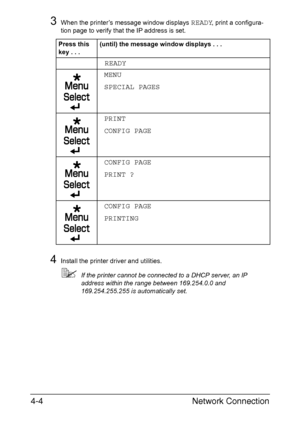 Page 121Network Connection 4-4
3When the printer’s message window displays READY, print a configura-
tion page to verify that the IP address is set.
4Install the printer driver and utilities.
If the printer cannot be connected to a DHCP server, an IP 
address within the range between 169.254.0.0 and 
169.254.255.255 is automatically set. Press this 
key...(until) the message window displays . . .
READY
MENU
SPECIAL PAGES
PRINT
CONFIG PAGE
CONFIG PAGE 
PRINT ?
CONFIG PAGE
PRINTING
Downloaded From...