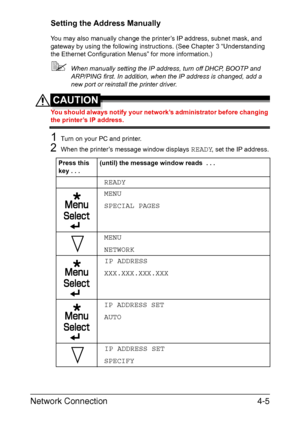 Page 122Network Connection4-5
Setting the Address Manually
You may also manually change the printer’s IP address, subnet mask, and 
gateway by using the following instructions. (See Chapter 3 “Understanding 
the Ethernet Configuration Menus” for more information.) 
When manually setting the IP address, turn off DHCP, BOOTP and 
ARP/PING first. In addition, when the IP address is changed, add a 
new port or reinstall the printer driver.
CAUTION
You should always notify your network’s administrator before...