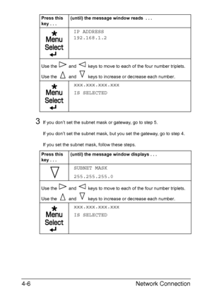 Page 123Network Connection 4-6
3If you don’t set the subnet mask or gateway, go to step 5.
If you don’t set the subnet mask, but you set the gateway, go to step 4.
If you set the subnet mask, follow these steps.
IP ADDRESS
192.168.1.2
Use the   and   keys to move to each of the four number triplets. 
Use the   and   keys to increase or decrease each number.
xxx.xxx.xxx.xxx
IS SELECTED
Press this 
key...(until) the message window displays . . .
SUBNET MASK
255.255.255.0
Use the   and   keys to move to each of the...