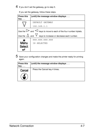 Page 124Network Connection4-7
4If you don’t set the gateway, go to step 5.
If you set the gateway, follow these steps.
5Save your configuration changes and make the printer ready for printing 
again. Press this 
key...(until) the message window displays . . .
DEFAULT GATEWAY
192.168.1.1
Use the   and   keys to move to each of the four number triplets.
Use the   and   keys to increase or decrease each number.
xxx.xxx.xxx.xxx
IS SELECTED
Press this 
key...(until) the message window displays . . .
Press the Cancel...