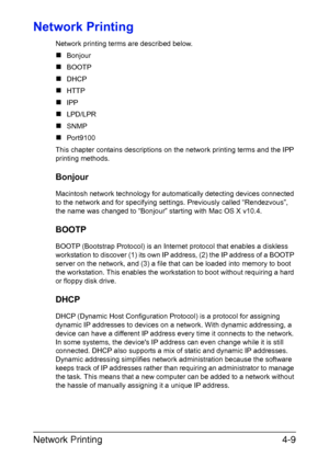 Page 126Network Printing4-9
Network Printing
Network printing terms are described below.
„Bonjour
„BOOTP
„DHCP
„HTTP
„IPP
„LPD/LPR
„SNMP
„Port9100
This chapter contains descriptions on the network printing terms and the IPP 
printing methods.
Bonjour
Macintosh network technology for automatically detecting devices connected 
to the network and for specifying settings. Previously called “Rendezvous”, 
the name was changed to “Bonjour” starting with Mac OS X v10.4.
BOOTP
BOOTP (Bootstrap Protocol) is an Internet...