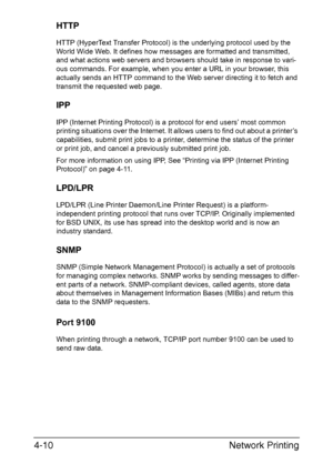 Page 127Network Printing 4-10
HTTP
HTTP (HyperText Transfer Protocol) is the underlying protocol used by the 
World Wide Web. It defines how messages are formatted and transmitted, 
and what actions web servers and browsers should take in response to vari-
ous commands. For example, when you enter a URL in your browser, this 
actually sends an HTTP command to the Web server directing it to fetch and 
transmit the requested web page. 
IPP
IPP (Internet Printing Protocol) is a protocol for end users’ most common...