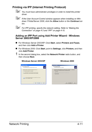 Page 128Network Printing4-11 Printing via IPP (Internet Printing Protocol)
You must have administrator privileges in order to install the printer 
driver. 
If the User Account Control window appears when installing on Win-
dows 7/Vista/Server 2008, click the Allow button or the Continue but-
ton. 
For IPP printing, specify the network setting. Refer to “Making the 
Connection” on page 4-3 and “IPP” on page 4-10.
Adding an IPP Port using Add Printer Wizard - Windows 
Server 2003/XP/2000
„For Windows Server...