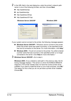 Page 129Network Printing 4-12
2In the URL field in the next dialog box, enter the printer’s network path-
name in one of the following formats, and then choose Next: 
„http://ipaddress/ipp
„ipp://ipaddress/ipp
„http://ipaddress:80/ipp
„http://ipaddress:631/ipp
If your system cannot connect to the printer, the following message appears:
„Windows Server 2003/XP—“Windows cannot connect to the printer. 
Either the printer name was typed incorrectly, or the specified printer 
has lost its connection to the server....