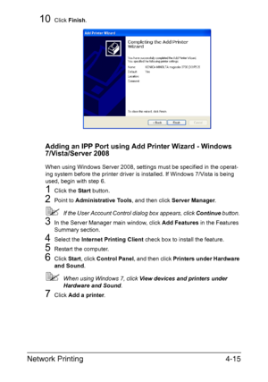 Page 132Network Printing4-15
10Click Finish.
Adding an IPP Port using Add Printer Wizard - Windows 
7/Vista/Server 2008
When using Windows Server 2008, settings must be specified in the operat-
ing system before the printer driver is installed. If Windows 7/Vista is being 
used, begin with step 6.
1Click the Start button.
2Point to Administrative Tools, and then click Server Manager. 
If the User Account Control dialog box appears, click Continue button. 
3In the Server Manager main window, click Add Features...