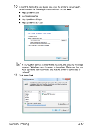 Page 134Network Printing4-17
10In the URL field in the next dialog box enter the printer’s network path-
name in one of the following formats and then choose Next:
„http://ipaddress/ipp
„ipp://ipaddress/ipp
„http://ipaddress:80/ipp
„http://ipaddress:631/ipp
If your system cannot connect to the machine, the following message 
appears: “Windows cannot connect to the printer. Make sure that you 
have typed the name correctly, and that the printer is connected to 
network.”
11Click Have Disk.
Downloaded From...