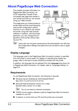 Page 139About PageScope Web Connection 5-2
About PageScope Web Connection
This chapter provides information on 
PageScope Web Connection, an 
HTTP (HyperText Transfer Proto-
col)-based web page that resides in 
your printer and that you can access 
using your Web browser.
This page gives you instant access to 
printer status and the most frequently 
used printer configuration options. 
Anyone on your network can access 
the printer using their web browser 
software. In addition, with the proper 
password, you...