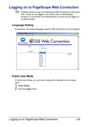 Page 146Logging on to PageScope Web Connection5-9
Logging on to PageScope Web Connection
Multiple clients can log on to PageScope Web Connection at the same 
time. These can be logged on as Public User or Administrator.
However, no more than one Administrator at a time can be logged on 
as Administrator.
Language Setting
If necessary, the display language used for Web Connection can be changed.
Public User Mode
In Public User Mode, you can view configuration settings but not change 
them.
1Select Public.
2Click...