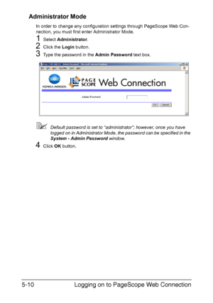 Page 147Logging on to PageScope Web Connection 5-10
Administrator Mode
In order to change any configuration settings through PageScope Web Con-
nection, you must first enter Administrator Mode.
1Select Administrator.
2Click the Login button.
3Type the password in the Admin Password text box.
Default password is set to “administrator”; however, once you have 
logged on in Administrator Mode, the password can be specified in the 
System - Admin Password window.
4Click OK button.
Downloaded From ManualsPrinter.com...