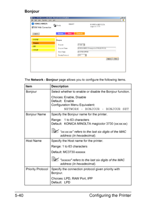 Page 177Configuring the Printer 5-40
Bonjour
The Network - Bonjour page allows you to configure the following items.
Item Description
Bonjour Select whether to enable or disable the Bonjour function.
Choices: Enable, Disable
Default: Enable
Configuration Menu Equivalent: 
NETWORK - BONJOUR - BONJOUR SET
Bonjour Name Specify the Bonjour name for the printer.
Range: 1 to 63 characters
Default: KONICA MINOLTA magicolor 3730 (xx:xx:xx) 
“xx:xx:xx” refers to the last six digits of the MAC 
address (in hexadecimal)....