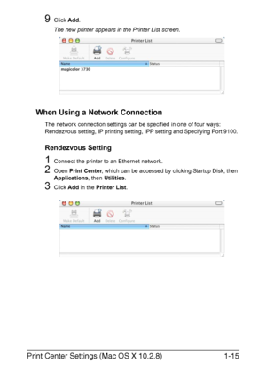 Page 30Print Center Settings (Mac OS X 10.2.8)1-15
9Click Add.
The new printer appears in the Printer List screen.
When Using a Network Connection
The network connection settings can be specified in one of four ways: 
Rendezvous setting, IP printing setting, IPP setting and Specifying Port 9100. 
Rendezvous Setting
1Connect the printer to an Ethernet network.
2Open Print Center, which can be accessed by clicking Startup Disk, then 
Applications, then Utilities.
3Click Add in the Printer List.
Downloaded From...