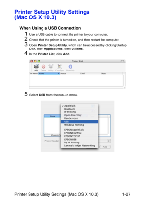 Page 42Printer Setup Utility Settings (Mac OS X 10.3)1-27
Printer Setup Utility Settings 
(Mac OS X 10.3)
When Using a USB Connection
1Use a USB cable to connect the printer to your computer.
2Check that the printer is turned on, and then restart the computer.
3Open Printer Setup Utility, which can be accessed by clicking Startup 
Disk, then Applications, then Utilities.
4In the Printer List, click Add.
5Select USB from the pop-up menu.
Downloaded From ManualsPrinter.com Manuals 