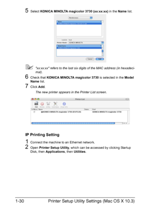 Page 45Printer Setup Utility Settings (Mac OS X 10.3) 1-30
5Select KONICA MINOLTA magicolor 3730 (xx:xx:xx) in the Name list.
xx:xx:xx refers to the last six digits of the MAC address (in hexadeci-
mal).
6Check that KONICA MINOLTA magicolor 3730 is selected in the Model 
Name list.
7Click Add.
The new printer appears in the Printer List screen.
IP Printing Setting
1Connect the machine to an Ethernet network.
2Open Printer Setup Utility, which can be accessed by clicking Startup 
Disk, then Applications, then...