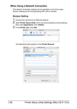 Page 51Printer Setup Utility Settings (Mac OS X 10.4) 1-36
When Using a Network Connection
The network connection settings can be specified in one of two ways: 
Bonjour Setting and IP printing Setting (IPP, LPD or Socket).
Bonjour Setting
1Connect the machine to an Ethernet network.
2Open Printer Setup Utility, which can be accessed by clicking Startup 
Disk, then Applications, then Utilities.
3In the Printer List, click Add. 
The detected printer appears in the Printer Browser.
Downloaded From...