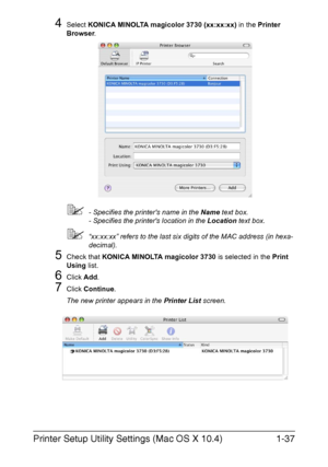 Page 52Printer Setup Utility Settings (Mac OS X 10.4)1-37
4Select KONICA MINOLTA magicolor 3730 (xx:xx:xx) in the Printer 
Browser.
- Specifies the printers name in the Name text box.
- Specifies the printers location in the Location text box.
“xx:xx:xx” refers to the last six digits of the MAC address (in hexa-
decimal).
5Check that KONICA MINOLTA magicolor 3730 is selected in the Print 
Using list.
6Click Add. 
7Click Continue.
The new printer appears in the Printer List screen.
Downloaded From...