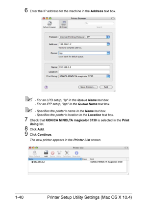 Page 55Printer Setup Utility Settings (Mac OS X 10.4) 1-40
6Enter the IP address for the machine in the Address text box.
- For an LPD setup, lp in the Queue Name text box.
- For an IPP setup, ipp in the Queue Name text box.
- Specifies the printers name in the Name text box.
- Specifies the printers location in the Location text box.
7Check that KONICA MINOLTA magicolor 3730 is selected in the Print 
Using list.
8Click Add.
9Click Continue.
The new printer appears in the Printer List screen.
Downloaded From...