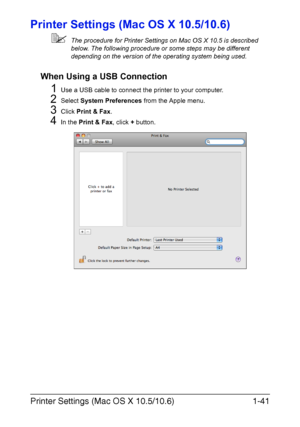 Page 56Printer Settings (Mac OS X 10.5/10.6)1-41
Printer Settings (Mac OS X 10.5/10.6)
The procedure for Printer Settings on Mac OS X 10.5 is described 
below. The following procedure or some steps may be different 
depending on the version of the operating system being used.
When Using a USB Connection
1Use a USB cable to connect the printer to your computer.
2Select System Preferences from the Apple menu.
3Click Print & Fax.
4In the Print & Fax, click + button.
Downloaded From ManualsPrinter.com Manuals 