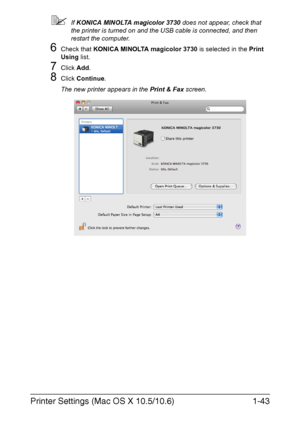 Page 58Printer Settings (Mac OS X 10.5/10.6)1-43
If KONICA MINOLTA magicolor 3730 does not appear, check that 
the printer is turned on and the USB cable is connected, and then 
restart the computer.
6Check that KONICA MINOLTA magicolor 3730 is selected in the Print 
Using list.
7Click Add.
8Click Continue.
The new printer appears in the Print & Fax screen.
Downloaded From ManualsPrinter.com Manuals 