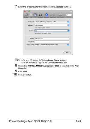 Page 64Printer Settings (Mac OS X 10.5/10.6)1-49
7Enter the IP address for the machine in the Address text box.
- For an LPD setup, lp in the Queue Name text box.
- For an IPP setup, ipp in the Queue Name text box.
8Check that KONICA MINOLTA magicolor 3730 is selected in the Print 
Using list.
9Click Add.
10Click Continue.
Downloaded From ManualsPrinter.com Manuals 