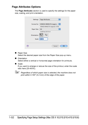 Page 67Specifying Page Setup Settings (Mac OS X 10.2/10.3/10.4/10.5/10.6)1-52
Page Attributes Options
The Page Attributes section is used to specify the settings for the paper 
size, scaling, and print orientation.
„Paper Size
Select the desired paper size from the Paper Size pop-up menu.
„Orientation
Select either a vertical or horizontal page orientation for printouts.
„Scale
If you want to enlarge or reduce the size of the printout, enter the scale 
ratio here (25-400%).
Regardless of which paper size is...