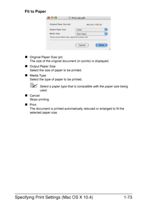 Page 88Specifying Print Settings (Mac OS X 10.4)1-73
Fit to Paper
„Original Paper Size (pt)
The size of the original document (in points) is displayed.
„Output Paper Size
Select the size of paper to be printed.
„Media Type 
Select the type of paper to be printed.
Select a paper type that is compatible with the paper size being 
used.
„Cancel
Stops printing.
„Print
The document is printed automatically reduced or enlarged to fit the 
selected paper size.
Downloaded From ManualsPrinter.com Manuals 