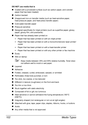 Page 116Media Types 102
DO NOT use media that is
„Coated with a processed surface (such as carbon paper, and colored 
paper that has been treated)
„Carbon backed
„Unapproved iron-on transfer media (such as heat-sensitive paper, 
heat-pressure paper, and heat-press transfer paper) 
„Cold-water-transfer paper
„Pressure sensitive
„Designed specifically for inkjet printers (such as superfine paper, glossy 
paper, glossy film, and postcards)
„Paper that has already been printed on
–Paper that has been printed on with...