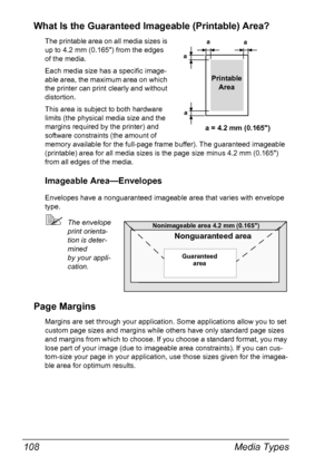 Page 122Media Types 108
What Is the Guaranteed Imageable (Printable) Area?
The printable area on all media sizes is 
up to 4.2 mm (0.165) from the edges 
of the media.
Each media size has a specific image-
able area, the maximum area on which 
the printer can print clearly and without 
distortion. 
This area is subject to both hardware 
limits (the physical media size and the 
margins required by the printer) and 
software constraints (the amount of 
memory available for the full-page frame buffer). The...