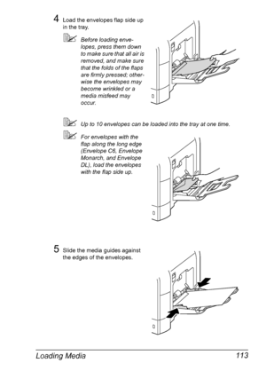 Page 127Loading Media 113
4Load the envelopes flap side up 
in the tray. 
Before loading enve-
lopes, press them down 
to make sure that all air is 
removed, and make sure 
that the folds of the flaps 
are firmly pressed; other-
wise the envelopes may 
become wrinkled or a 
media misfeed may 
occur.
Up to 10 envelopes can be loaded into the tray at one time.
For envelopes with the 
flap along the long edge 
(Envelope C6, Envelope 
Monarch, and Envelope 
DL), load the envelopes 
with the flap side up.
5Slide...