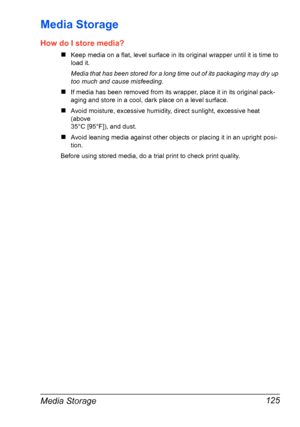 Page 139Media Storage 125
Media Storage
How do I store media?
„Keep media on a flat, level surface in its original wrapper until it is time to
load it.
Media that has been stored for a long time out of its packaging may dry up 
too much and cause misfeeding.
„If media has been removed from its wrapper, place it in its original pack-
aging and store in a cool, dark place on a level surface.
„Avoid moisture, excessive humidity, direct sunlight, excessive heat 
(above 
35°C [95°F]), and dust.
„Avoid leaning media...