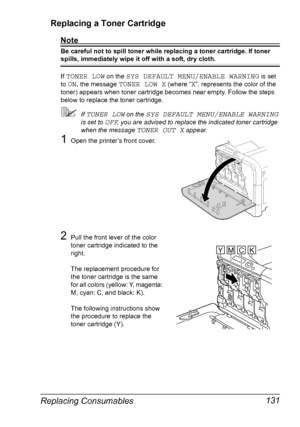 Page 145Replacing Consumables 131 Replacing a Toner Cartridge
Note
Be careful not to spill toner while replacing a toner cartridge. If toner 
spills, immediately wipe it off with a soft, dry cloth.
If 
TONER LOW on the SYS DEFAULT MENU/ENABLE WARNING is set 
to 
ON, the message TONER LOW X (where “X”. represents the color of the 
toner) appears when toner cartridge becomes near empty. Follow the steps 
below to replace the toner cartridge.
If TONER LOW on the SYS DEFAULT MENU/ENABLE WARNING 
is set to 
OFF, you...