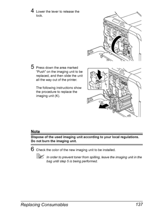 Page 151Replacing Consumables 137
4Lower the lever to release the 
lock.
5Press down the area marked 
“Push” on the imaging unit to be 
replaced, and then slide the unit 
all the way out of the printer. 
The following instructions show 
the procedure to replace the 
imaging unit (K).
Note
Dispose of the used imaging unit according to your local regulations.
Do not burn the imaging unit.
6Check the color of the new imaging unit to be installed.
In order to prevent toner from spilling, leave the imaging unit in...