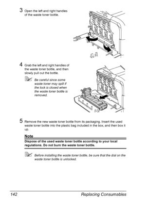 Page 156Replacing Consumables 142
3Open the left and right handles 
of the waste toner bottle.
4Grab the left and right handles of 
the waste toner bottle, and then 
slowly pull out the bottle.
Be careful since some 
waste toner may spill if 
the lock is closed when 
the waste toner bottle is 
removed.
5Remove the new waste toner bottle from its packaging. Insert the used 
waste toner bottle into the plastic bag included in the box, and then box it 
up.
Note
Dispose of the used waste toner bottle according to...