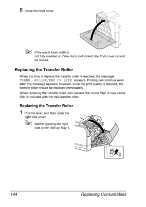 Page 158Replacing Consumables 144
8Close the front cover.
If the waste toner bottle is 
not fully inserted or if the dial is not locked, the front cover cannot 
be closed.
Replacing the Transfer Roller
When the time to replace the transfer roller is reached, the message 
TRANS. ROLLER/END OF LIFE appears. Printing can continue even 
after this message appears; however, since the print quality is reduced, the 
transfer roller should be replaced immediately.
When replacing the transfer roller, also replace the...