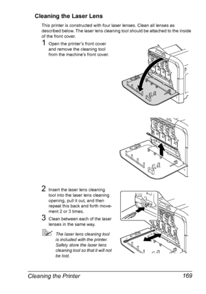 Page 183Cleaning the Printer 169 Cleaning the Laser Lens
This printer is constructed with four laser lenses. Clean all lenses as 
described below. The laser lens cleaning tool should be attached to the inside 
of the front cover.
1Open the printer’s front cover 
and remove the cleaning tool 
from the machine’s front cover.
 
2Insert the laser lens cleaning 
tool into the laser lens cleaning 
opening, pull it out, and then 
repeat this back and forth move-
ment 2 or 3 times.
3Clean between each of the laser...