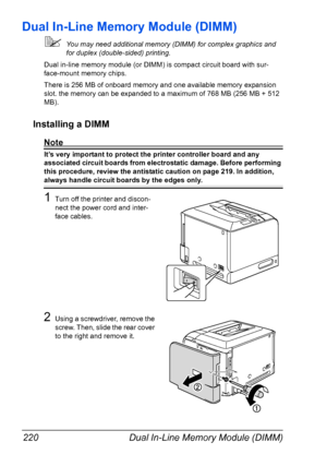 Page 234Dual In-Line Memory Module (DIMM) 220
Dual In-Line Memory Module (DIMM)
You may need additional memory (DIMM) for complex graphics and 
for duplex (double-sided) printing. 
Dual in-line memory module (or DIMM) is compact circuit board with sur-
face-mount memory chips.
There is 256 MB of onboard memory and one available memory expansion 
slot. the memory can be expanded to a maximum of 768 MB (256 MB + 512 
MB).
Installing a DIMM
Note
It’s very important to protect the printer controller board and any...