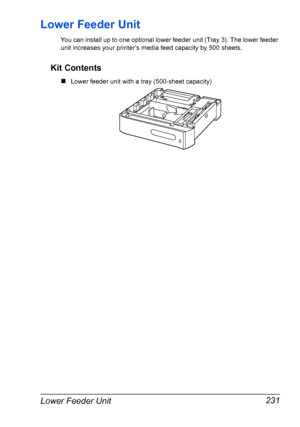 Page 245Lower Feeder Unit 231
Lower Feeder Unit
You can install up to one optional lower feeder unit (Tray 3). The lower feeder 
unit increases your printer’s media feed capacity by 500 sheets. 
Kit Contents
„Lower feeder unit with a tray (500-sheet capacity)
Downloaded From ManualsPrinter.com Manuals 